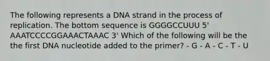 The following represents a DNA strand in the process of replication. The bottom sequence is GGGGCCUUU 5' AAATCCCCGGAAACTAAAC 3' Which of the following will be the the first DNA nucleotide added to the primer? - G - A - C - T - U