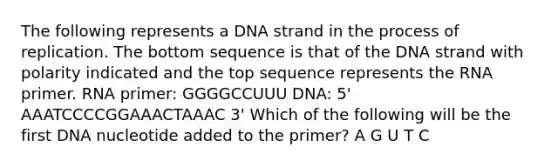 The following represents a DNA strand in the process of replication. The bottom sequence is that of the DNA strand with polarity indicated and the top sequence represents the RNA primer. RNA primer: GGGGCCUUU DNA: 5' AAATCCCCGGAAACTAAAC 3' Which of the following will be the first DNA nucleotide added to the primer? A G U T C