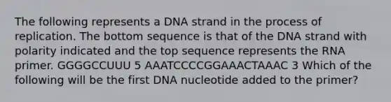 The following represents a DNA strand in the process of replication. The bottom sequence is that of the DNA strand with polarity indicated and the top sequence represents the RNA primer. GGGGCCUUU 5 AAATCCCCGGAAACTAAAC 3 Which of the following will be the first DNA nucleotide added to the primer?