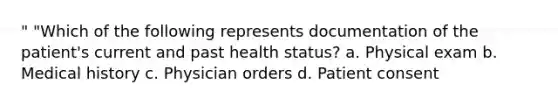 " "Which of the following represents documentation of the patient's current and past health status? a. Physical exam b. Medical history c. Physician orders d. Patient consent