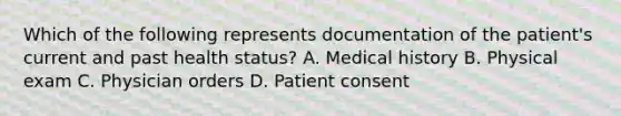 Which of the following represents documentation of the patient's current and past health status? A. Medical history B. Physical exam C. Physician orders D. Patient consent