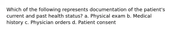 Which of the following represents documentation of the patient's current and past health status? a. Physical exam b. Medical history c. Physician orders d. Patient consent