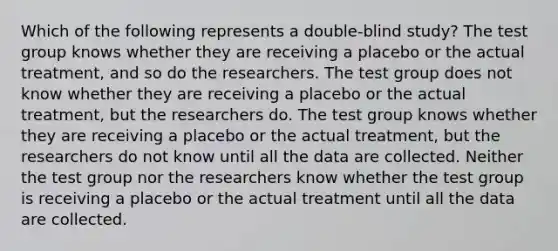 Which of the following represents a double-blind study? The test group knows whether they are receiving a placebo or the actual treatment, and so do the researchers. The test group does not know whether they are receiving a placebo or the actual treatment, but the researchers do. The test group knows whether they are receiving a placebo or the actual treatment, but the researchers do not know until all the data are collected. Neither the test group nor the researchers know whether the test group is receiving a placebo or the actual treatment until all the data are collected.