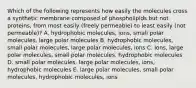 Which of the following represents how easily the molecules cross a synthetic membrane composed of phospholipids but not proteins, from most easily (freely permeable) to least easily (not permeable)? A. hydrophobic molecules, ions, small polar molecules, large polar molecules B. hydrophobic molecules, small polar molecules, large polar molecules, ions C. ions, large polar molecules, small polar molecules, hydrophobic molecules D. small polar molecules, large polar molecules, ions, hydrophobic molecules E. large polar molecules, small polar molecules, hydrophobic molecules, ions