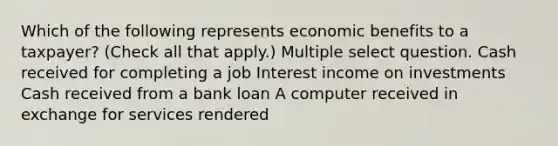 Which of the following represents economic benefits to a taxpayer? (Check all that apply.) Multiple select question. Cash received for completing a job Interest income on investments Cash received from a bank loan A computer received in exchange for services rendered