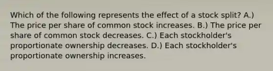 Which of the following represents the effect of a stock split? A.) The price per share of common stock increases. B.) The price per share of common stock decreases. C.) Each stockholder's proportionate ownership decreases. D.) Each stockholder's proportionate ownership increases.