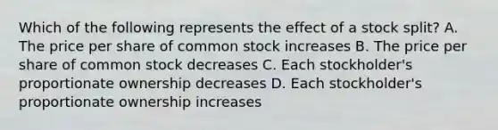 Which of the following represents the effect of a stock split? A. The price per share of common stock increases B. The price per share of common stock decreases C. Each stockholder's proportionate ownership decreases D. Each stockholder's proportionate ownership increases