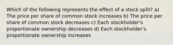 Which of the following represents the effect of a stock split? a) The price per share of common stock increases b) The price per share of common stock decreases c) Each stockholder's proportionate ownership decreases d) Each stockholder's proportionate ownership increases