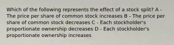 Which of the following represents the effect of a stock split? A - The price per share of common stock increases B - The price per share of common stock decreases C - Each stockholder's proportionate ownership decreases D - Each stockholder's proportionate ownership increases