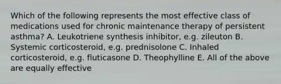 Which of the following represents the most effective class of medications used for chronic maintenance therapy of persistent asthma? A. Leukotriene synthesis inhibitor, e.g. zileuton B. Systemic corticosteroid, e.g. prednisolone C. Inhaled corticosteroid, e.g. fluticasone D. Theophylline E. All of the above are equally effective