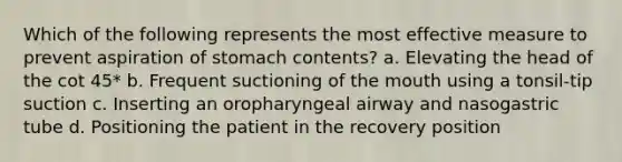 Which of the following represents the most effective measure to prevent aspiration of stomach contents? a. Elevating the head of the cot 45* b. Frequent suctioning of the mouth using a tonsil-tip suction c. Inserting an oropharyngeal airway and nasogastric tube d. Positioning the patient in the recovery position