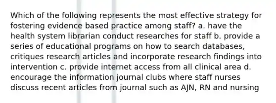 Which of the following represents the most effective strategy for fostering evidence based practice among staff? a. have the health system librarian conduct researches for staff b. provide a series of educational programs on how to search databases, critiques research articles and incorporate research findings into intervention c. provide internet access from all clinical area d. encourage the information journal clubs where staff nurses discuss recent articles from journal such as AJN, RN and nursing