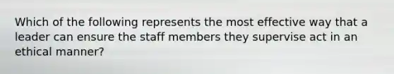 Which of the following represents the most effective way that a leader can ensure the staff members they supervise act in an ethical manner?