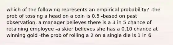 which of the following represents an empirical probability? -the prob of tossing a head on a coin is 0.5 -based on past observation, a manager believes there is a 3 in 5 chance of retaining employee -a skier believes she has a 0.10 chance at winning gold -the prob of rolling a 2 on a single die is 1 in 6