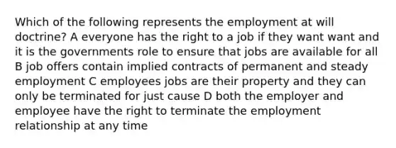 Which of the following represents the employment at will doctrine? A everyone has the right to a job if they want want and it is the governments role to ensure that jobs are available for all B job offers contain implied contracts of permanent and steady employment C employees jobs are their property and they can only be terminated for just cause D both the employer and employee have the right to terminate the employment relationship at any time