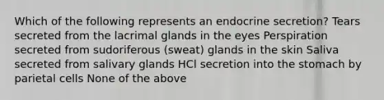 Which of the following represents an endocrine secretion? Tears secreted from the lacrimal glands in the eyes Perspiration secreted from sudoriferous (sweat) glands in the skin Saliva secreted from salivary glands HCl secretion into the stomach by parietal cells None of the above