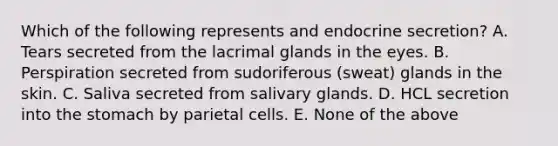 Which of the following represents and endocrine secretion? A. Tears secreted from the lacrimal glands in the eyes. B. Perspiration secreted from sudoriferous (sweat) glands in the skin. C. Saliva secreted from salivary glands. D. HCL secretion into the stomach by parietal cells. E. None of the above