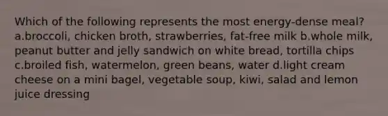 Which of the following represents the most energy-dense meal? a.broccoli, chicken broth, strawberries, fat-free milk b.whole milk, peanut butter and jelly sandwich on white bread, tortilla chips c.broiled fish, watermelon, green beans, water d.light cream cheese on a mini bagel, vegetable soup, kiwi, salad and lemon juice dressing