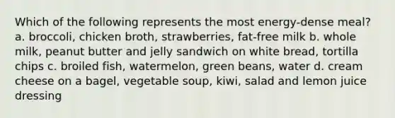 Which of the following represents the most energy-dense meal? a. broccoli, chicken broth, strawberries, fat-free milk b. whole milk, peanut butter and jelly sandwich on white bread, tortilla chips c. broiled fish, watermelon, green beans, water d. cream cheese on a bagel, vegetable soup, kiwi, salad and lemon juice dressing