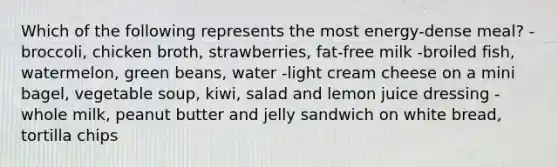 Which of the following represents the most energy-dense meal? -broccoli, chicken broth, strawberries, fat-free milk -broiled fish, watermelon, green beans, water -light cream cheese on a mini bagel, vegetable soup, kiwi, salad and lemon juice dressing -whole milk, peanut butter and jelly sandwich on white bread, tortilla chips