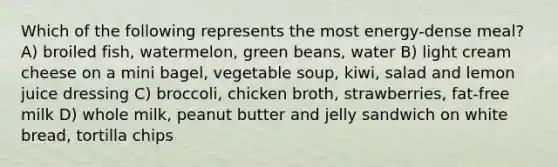 Which of the following represents the most energy-dense meal? A) broiled fish, watermelon, green beans, water B) light cream cheese on a mini bagel, vegetable soup, kiwi, salad and lemon juice dressing C) broccoli, chicken broth, strawberries, fat-free milk D) whole milk, peanut butter and jelly sandwich on white bread, tortilla chips