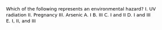 Which of the following represents an environmental hazard? I. UV radiation II. Pregnancy III. Arsenic A. I B. III C. I and II D. I and III E. I, II, and III