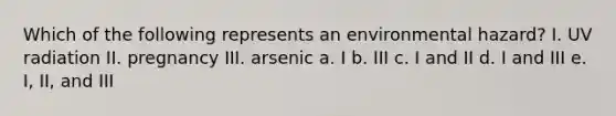 Which of the following represents an environmental hazard? I. UV radiation II. pregnancy III. arsenic a. I b. III c. I and II d. I and III e. I, II, and III