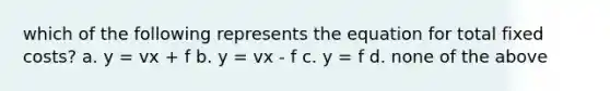 which of the following represents the equation for total fixed costs? a. y = vx + f b. y = vx - f c. y = f d. none of the above