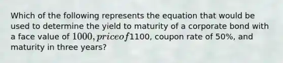 Which of the following represents the equation that would be used to determine the yield to maturity of a corporate bond with a face value of 1000, price of1100, coupon rate of 50%, and maturity in three years?