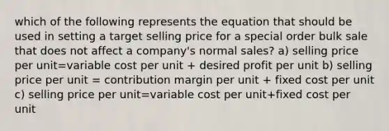 which of the following represents the equation that should be used in setting a target selling price for a special order bulk sale that does not affect a company's normal sales? a) selling price per unit=variable cost per unit + desired profit per unit b) selling price per unit = contribution margin per unit + fixed cost per unit c) selling price per unit=variable cost per unit+fixed cost per unit