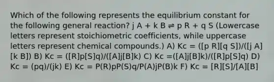 Which of the following represents the equilibrium constant for the following general reaction? j A + k B ⇌ p R + q S (Lowercase letters represent stoichiometric coefficients, while uppercase letters represent chemical compounds.) A) Kc = ([p R][q S])/([j A][k B]) B) Kc = ([R]p[S]q)/([A]j[B]k) C) Kc =([A]j[B]k)/([R]p[S]q) D) Kc = (pq)/(jk) E) Kc = P(R)pP(S)q/P(A)jP(B)k F) Kc = [R][S]/[A][B]