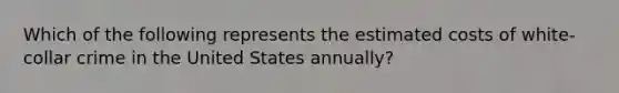 Which of the following represents the estimated costs of white-collar crime in the United States annually?