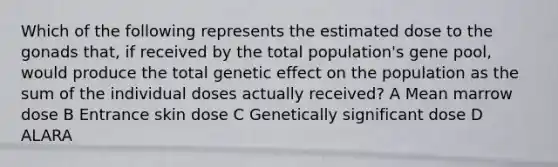 Which of the following represents the estimated dose to the gonads that, if received by the total population's gene pool, would produce the total genetic effect on the population as the sum of the individual doses actually received? A Mean marrow dose B Entrance skin dose C Genetically significant dose D ALARA