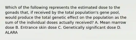 Which of the following represents the estimated dose to the gonads that, if received by the total population's gene pool, would produce the total genetic effect on the population as the sum of the individual doses actually received? A. Mean marrow dose B. Entrance skin dose C. Genetically significant dose D. ALARA