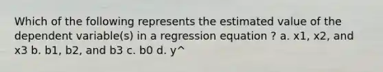 Which of the following represents the estimated value of the dependent variable(s) in a regression equation ? a. x1, x2, and x3 b. b1, b2, and b3 c. b0 d. y^