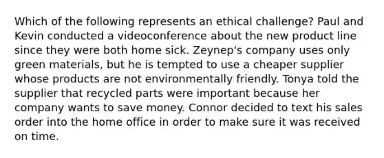 Which of the following represents an ethical challenge? Paul and Kevin conducted a videoconference about the new product line since they were both home sick. Zeynep's company uses only green materials, but he is tempted to use a cheaper supplier whose products are not environmentally friendly. Tonya told the supplier that recycled parts were important because her company wants to save money. Connor decided to text his sales order into the home office in order to make sure it was received on time.