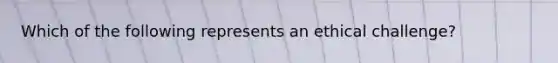 Which of the following represents an ethical challenge?