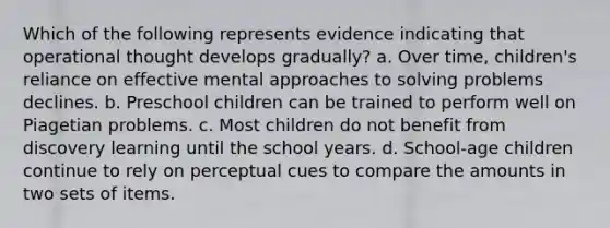 Which of the following represents evidence indicating that operational thought develops gradually? a. Over time, children's reliance on effective mental approaches to solving problems declines. b. Preschool children can be trained to perform well on Piagetian problems. c. Most children do not benefit from discovery learning until the school years. d. School-age children continue to rely on perceptual cues to compare the amounts in two sets of items.