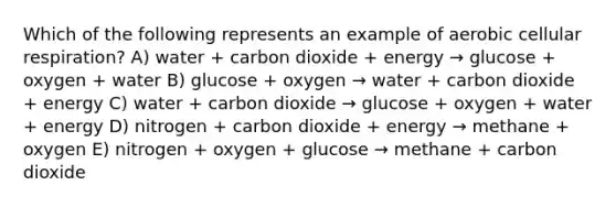 Which of the following represents an example of aerobic cellular respiration? A) water + carbon dioxide + energy → glucose + oxygen + water B) glucose + oxygen → water + carbon dioxide + energy C) water + carbon dioxide → glucose + oxygen + water + energy D) nitrogen + carbon dioxide + energy → methane + oxygen E) nitrogen + oxygen + glucose → methane + carbon dioxide