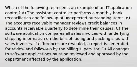 Which of the following represents an example of an IT application control? A) The assistant controller performs a monthly bank reconciliation and follow-up of unexpected outstanding items. B) The accounts receivable manager reviews credit balances in accounts receivable quarterly to determine their causes. C) The software application compares all sales invoices with underlying shipping information on the bills of lading and packing slips with sales invoices. If differences are revealed, a report is generated for review and follow-up by the billing supervisor. D) All changes to software applications must be reviewed and approved by the department affected by the application.