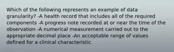 Which of the following represents an example of data granularity? -A health record that includes all of the required components -A progress note recorded at or near the time of the observation -A numerical measurement carried out to the appropriate decimal place -An acceptable range of values defined for a clinical characteristic