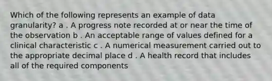 Which of the following represents an example of data granularity? a . A progress note recorded at or near the time of the observation b . An acceptable range of values defined for a clinical characteristic c . A numerical measurement carried out to the appropriate decimal place d . A health record that includes all of the required components