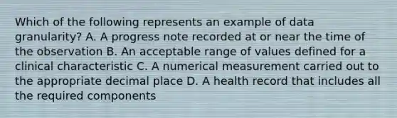 Which of the following represents an example of data granularity? A. A progress note recorded at or near the time of the observation B. An acceptable range of values defined for a clinical characteristic C. A numerical measurement carried out to the appropriate decimal place D. A health record that includes all the required components