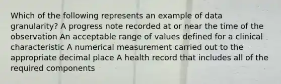 Which of the following represents an example of data granularity? A progress note recorded at or near the time of the observation An acceptable range of values defined for a clinical characteristic A numerical measurement carried out to the appropriate decimal place A health record that includes all of the required components