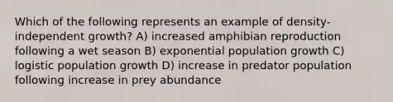 Which of the following represents an example of density-independent growth? A) increased amphibian reproduction following a wet season B) exponential population growth C) logistic population growth D) increase in predator population following increase in prey abundance