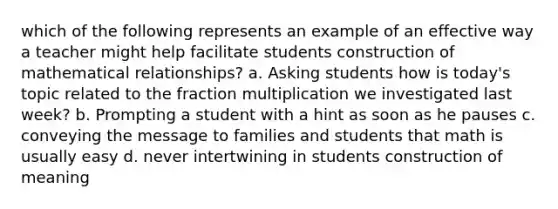 which of the following represents an example of an effective way a teacher might help facilitate students construction of mathematical relationships? a. Asking students how is today's topic related to the fraction multiplication we investigated last week? b. Prompting a student with a hint as soon as he pauses c. conveying the message to families and students that math is usually easy d. never intertwining in students construction of meaning