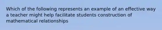 Which of the following represents an example of an effective way a teacher might help facilitate students construction of mathematical relationships