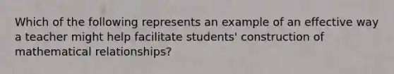 Which of the following represents an example of an effective way a teacher might help facilitate students' construction of mathematical relationships?