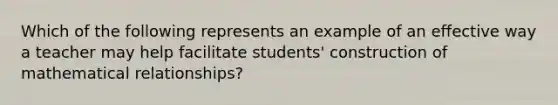 Which of the following represents an example of an effective way a teacher may help facilitate students' construction of mathematical relationships?