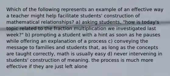 Which of the following represents an example of an effective way a teacher might help facilitate students' construction of mathematical relationships? a) asking students, "how is today's topic related to the fraction multiplication we investigated last week?" b) prompting a student with a hint as soon as he pauses while offering an explanation of a process c) conveying the message to families and students that, as long as the concepts are taught correctly, math is usually easy d) never intervening in students' construction of meaning. the process is much more effective if they are just left alone